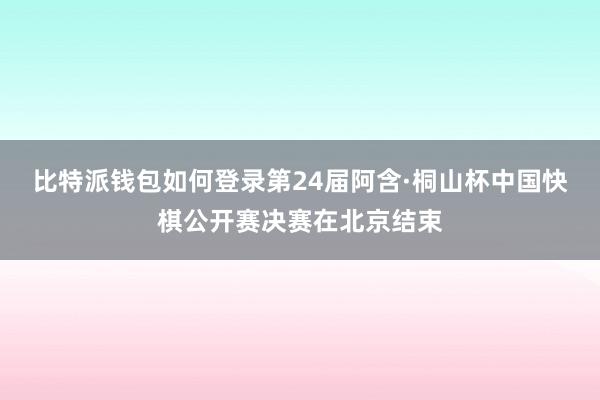 比特派钱包如何登录第24届阿含·桐山杯中国快棋公开赛决赛在北京结束